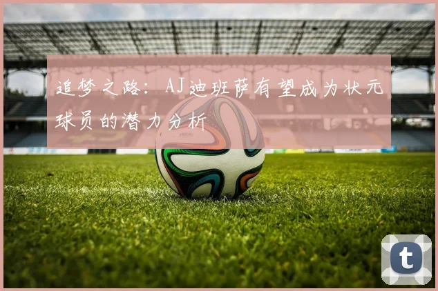 追梦之路：AJ迪班萨有望成为状元球员的潜力分析