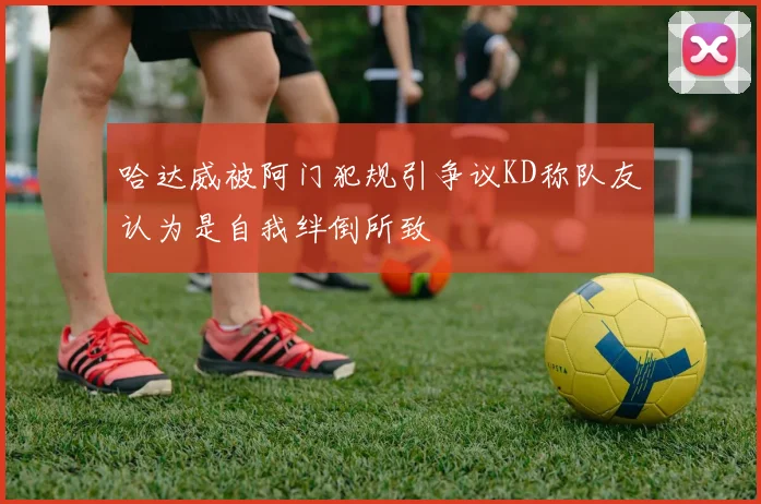 哈达威被阿门犯规引争议KD称队友认为是自我绊倒所致