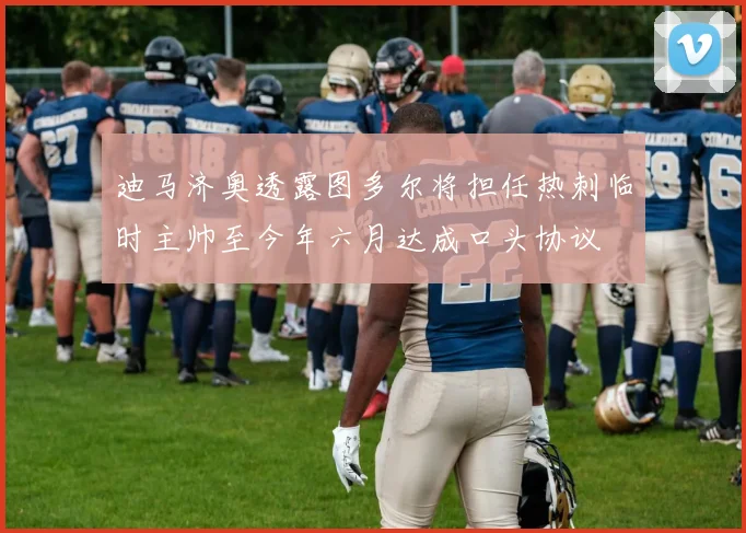 迪马济奥透露图多尔将担任热刺临时主帅至今年六月达成口头协议