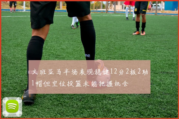 文班亚马半场表现稳健12分2板2助1帽但空位投篮未能把握机会