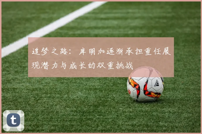 追梦之路：库明加逐渐承担重任展现潜力与成长的双重挑战