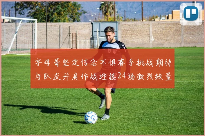 字母哥坚定信念不惧赛季挑战期待与队友并肩作战迎接24场激烈较量