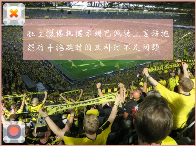 独立摄像机揭示姆巴佩场上言语抱怨对手拖延时间及补时不足问题