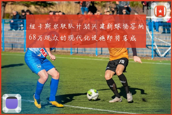 纽卡斯尔联队计划兴建新球场容纳68万观众的现代化设施即将落成