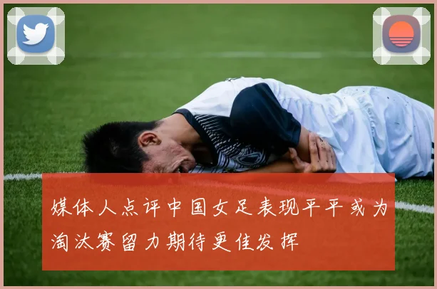 媒体人点评中国女足表现平平或为淘汰赛留力期待更佳发挥