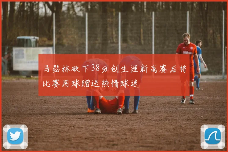马瑟林砍下38分创生涯新高赛后将比赛用球赠送热情球迷