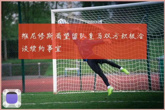 维尼修斯渴望留队皇马双方积极洽谈续约事宜