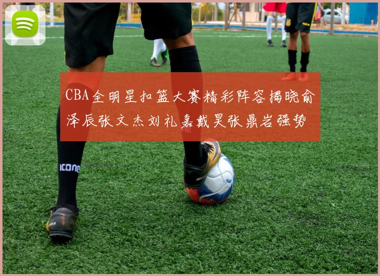 CBA全明星扣篮大赛精彩阵容揭晓俞泽辰张文杰刘礼嘉戴昊张鼎岩强势参赛