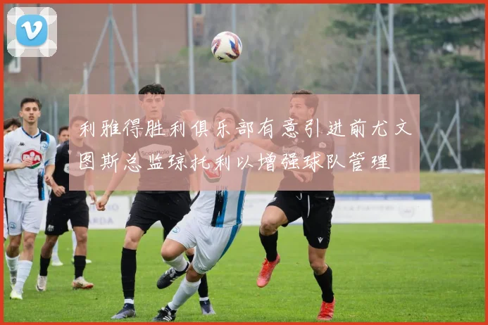 利雅得胜利俱乐部有意引进前尤文图斯总监琼托利以增强球队管理