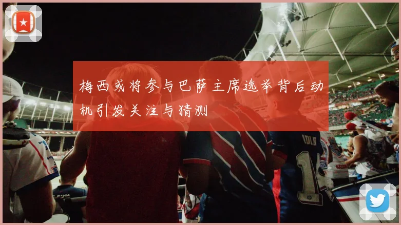 梅西或将参与巴萨主席选举背后动机引发关注与猜测