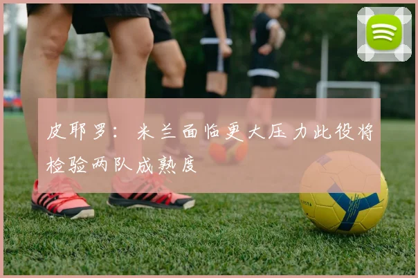 皮耶罗：米兰面临更大压力此役将检验两队成熟度