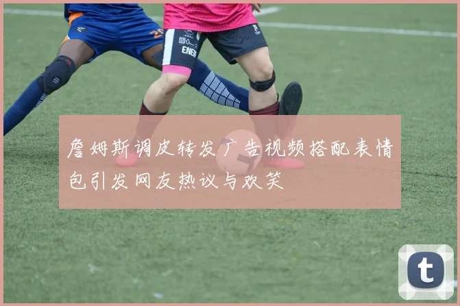 詹姆斯调皮转发广告视频搭配表情包引发网友热议与欢笑