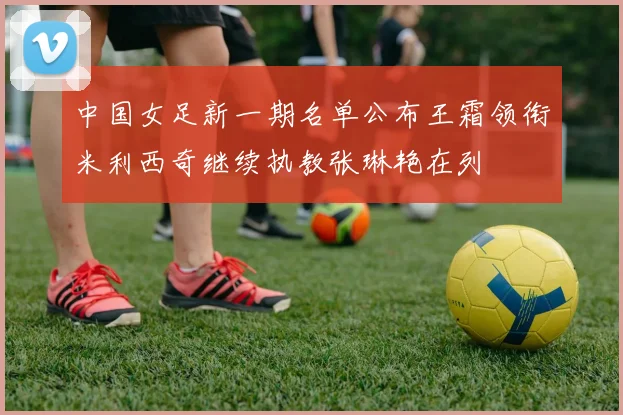中国女足新一期名单公布王霜领衔米利西奇继续执教张琳艳在列