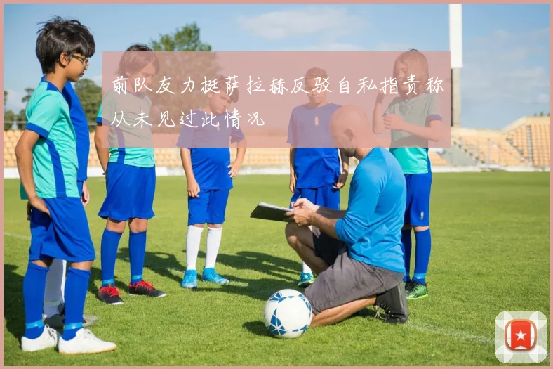 前队友力挺萨拉赫反驳自私指责称从未见过此情况