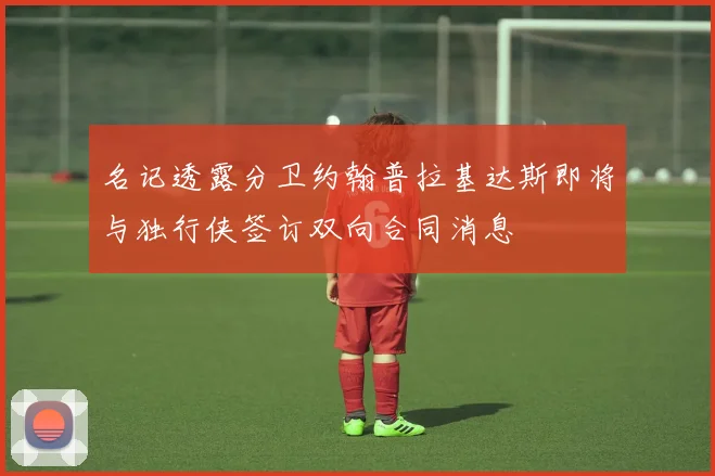 名记透露分卫约翰普拉基达斯即将与独行侠签订双向合同消息