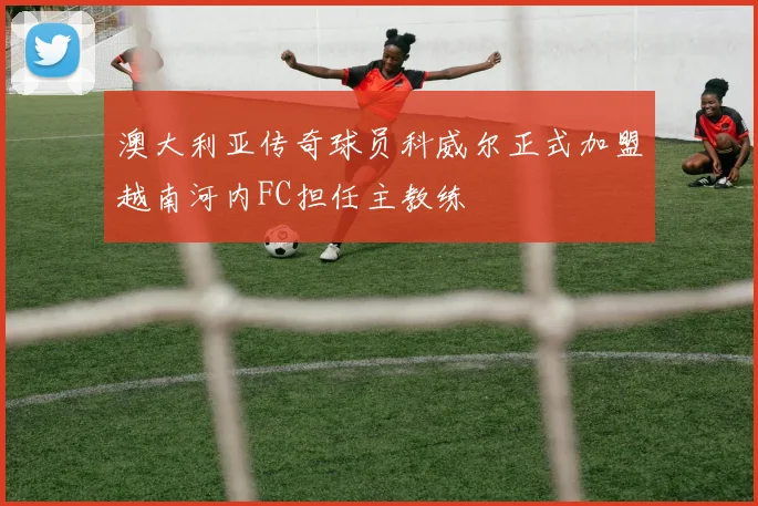 澳大利亚传奇球员科威尔正式加盟越南河内FC担任主教练